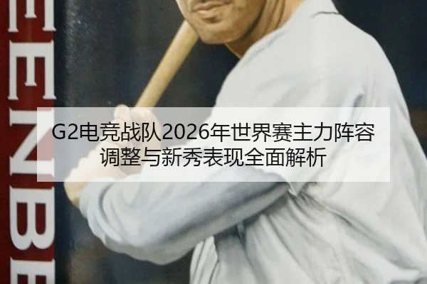 G2电竞战队2026年世界赛主力阵容调整与新秀表现全面解析