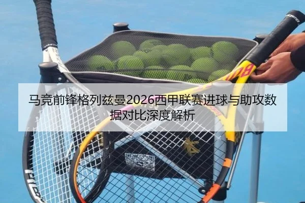 马竞前锋格列兹曼2026西甲联赛进球与助攻数据对比深度解析
