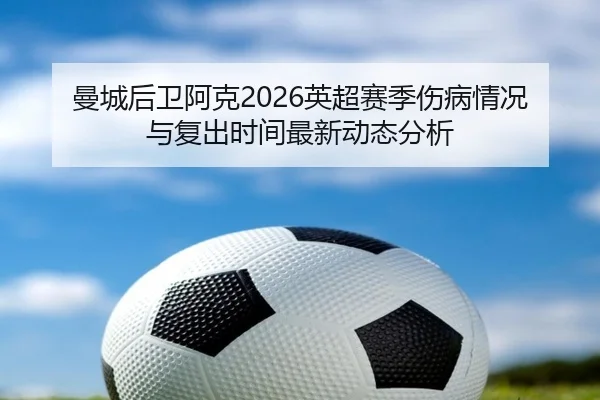 曼城后卫阿克2026英超赛季伤病情况与复出时间最新动态分析