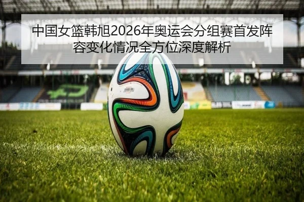 中国女篮韩旭2026年奥运会分组赛首发阵容变化情况全方位深度解析
